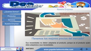 www.papeleriadonnicolas.com
¿Quienes Somos?
Productos
Servicios
Nuestra Empresa
!Tenemos los mejores precios del mercado!
Sus necesidades no deben adaptarse al producto, porque es el producto quien
debe adaptarse a sus necesidades.
09/07/2015
www.papeleriadonnicolas.com
Nuestra Empresa
 