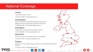 1 Alie Street, London, E1 8DE
T: 0207 553 5660 E: london@prsjobs.com
London
Units 24 & 25 Admiral House Mountbatten Business Centre,
Millbrook Road East, Southampton, Hampshire, SO15 1HY
T: 02380 206 580 E: southampton@prsjobs.com
Southampton
Ludgate Place, 23 Ludgate Hill, Birmingham, B3 1DX
T: 0121 200 0280 E: birmingham@prsjobs.com
Birmingham
9th Floor, Emerson House, Albert Street, Eccles, M30 0BJ
T: 0161 976 7330 E: manchester@prsjobs.com
Manchester
National Coverage
Glasgow
Unit G.1.8, 1st Floor, Glasgow Wing, Trident House, 175 Renfrew Road, Paisley,
PA3 4EF
T: 0141 847 1219 E: glasgow@prsjobs.com
 
