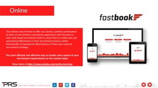 The most efficient and effective way to handle every aspect of your
recruitment requirements on the market today
View more at http://www.prsjobs.com/online/services
This division was formed to offer our clients a perfect combination
of years of recruitment consultancy experience with the best in
class web based recruitment tools to assist them to make cost and
operational efficiencies in their recruitment process whilst
dramatically increasing the effectiveness of their own external
recruitment strategy..
Online
 