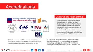 Quality at the heart of PRS
As a commitment to industry standards,
PRS belong to the Building Services
Engineering Recruitment Agency Alliance,
and we are also members of The British
Institute of Facilities Management (BIFM)
& The Building Futures Group.
Accreditation’s held include ISO 9001, Safe
Contractor, CHAS and REC
It is in the interest of PRS to ensure an optimal
recruitment experience whether you’re looking for a
career change or would like us to recruit for you.
At every level of your team it’s in the quality of the
people that drives it forward. PRS are dedicated to
forging long-lasting partnerships with their clients,
offering a truly bespoke service to each business unit.
Accreditations
 