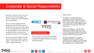PRS working in partnership with B&ES
Employment Agency Alliance & Impact
Apprenticeships.
PRS takes corporate social issues very
seriously and actively engages with
clients to realise their own CSR targets
and responsibilities.
We are actively engaged with the
Employment Service with respect to
recruitment of long term and young (18
to 24) unemployed people and we have
an internal target to recruit 10% of all
candidates (direct, permanent and
temporary) via back to work programs.
We work with local colleges and local
council development teams to attract
labour in close proximity to where our
client’s projects take place.
Apprenticeships
Other Schemes
The Children’s Safety Education
Foundation in Partnership with the
Metropolitan Police. CSEF aims to help
deliver preventative safety education to
every child in the United Kingdom aimed
at educating young people to be more
street wise.
8000 Hour Challenge – Not for Profit
initiative working with Job Centre’s to
enable 100 young unemployed people to
have the opportunity of two weeks work
experience within Central London.
Backing Young Britain’ Campaign
bringing businesses and public and
voluntary sectors together to ensure that
the valuable skills and experience of our
young people are not being wasted.
Corporate & Social Responsibility
 