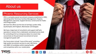We have five offices (at the time of writing); London (HQ),
Southampton, Birmingham, Manchester and Glasgow.
We have a large team of consultants and support staff who
specialise in sectors from a dedicated, centralised service desk
for controlling all of our temporary labour to a team that
concentrate on the permanent recruitment of senior
management grade staff.
Our future plans include “more of the same”; providing
high quality recruitment services to over 100 clients
and 1000’s of candidates whilst staying flexible
and competitive within our market place.
Phoenix Resourcing Services
PRS is a privately owned recruitment company established in 1999;
operating within Technical, Facilities Management, Property
Management, Executive, Support Services, Construction & Trades
and Energy sectors
About us
 