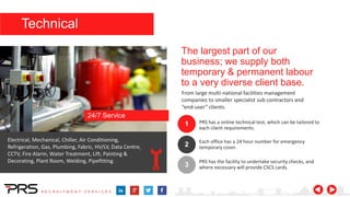 The largest part of our
business; we supply both
temporary & permanent labour
to a very diverse client base.
From large multi-national facilities management
companies to smaller specialist sub contractors and
“end-user” clients.
1
2
3
PRS has a online technical test, which can be tailored to
each client requirements.
Each office has a 24 hour number for emergency
temporary cover.
PRS has the facility to undertake security checks, and
where necessary will provide CSCS cards.
Electrical, Mechanical, Chiller, Air Conditioning,
Refrigeration, Gas, Plumbing, Fabric, HV/LV, Data Centre,
CCTV, Fire Alarm, Water Treatment, Lift, Painting &
Decorating, Plant Room, Welding, Pipefitting.
24/7 Service
Technical
 
