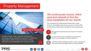 We continuously source, talent
spot and network to find the
best candidates for our clients
Our reputation for professionalism generates a large
amount of candidate referrals too, so you can rely on PRS
to find you the best people available for your requirement.
1
2
3
We guarantee all permanent placements for 10 weeks
at 100%
On-site interview rooms available free of charge for
clients to use through our network of offices.
Investment within LinkedIn Recruiter Licenses, utilising the
best networking technologies when sourcing candidates.
Property, Estates, Asset, Corporate, Development,
Surveying, Leasing, Residential, Investment, Acquisitions,
Regeneration, Retail, Projects, Real Estate, Lettings,
Accountancy, Fund Management, Commercial, Sales
Permanent & Temporary
Property Management
 