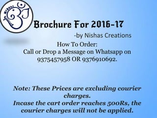 Brochure For 2016-17
-by Nishas Creations
How To Order:
Call or Drop a Message on Whatsapp on
9375457958 OR 9376910692.
Note: These Prices are excluding courier
charges.
Incase the cart order reaches 500Rs, the
courier charges will not be applied.
 