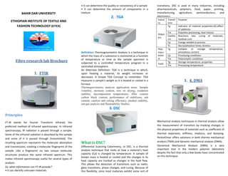 BAHIR DAR UNIVERSITY
ETHIOPIAN INSTITUTE OF TEXTILE AND
FASHION TECHNOLOGY (EiTEX)
Fibre research lab Brochure
1. FTIR
Principles
FT-IR stands for Fourier Transform Infrared, the
preferred method of infrared spectroscopy. In infrared
spectroscopy, IR radiation is passed through a sample.
Some of the infrared radiation is absorbed by the sample
and some of it is passed through (transmitted). The
resulting spectrum represents the molecular absorption
and transmission, creating a molecular fingerprint of the
sample. Like a fingerprint no two unique molecular
structures produce the same infrared spectrum. This
makes infrared spectroscopy useful for several types of
analysis.
So, what information can FT-IR provide?
• It can identify unknown materials
• It can determine the quality or consistency of a sample
• It can determine the amount of components in a
mixture
2. TGA
Definition: Thermogravimetric Analysis is a technique in
which the mass of a substance is monitored as a function
of temperature or time as the sample specimen is
subjected to a controlled temperature program in a
controlled atmosphere.
An Alternate Definition: TGA is a technique in which,
upon heating a material, its weight increases or
decreases. A Simple TGA Concept to remember: TGA
measures a sample’s weight as it is heated or cooled in a
furnace.
Thermogravimetric analysis application areas: Sample
volatility, moisture content, loss on drying, oxidation
stability, decomposition temperatures, filler content
carbon black content, performance of stabilizers, ash
content, catalyst and coking efficiency, product stability,
out-gas analysis and flammability Studies.
3. DSC
What is DSC?
Differential Scanning Calorimetry, or DSC, is a thermal
analysis technique that looks at how a material’s heat
capacity (Cp) is changed by temperature. A sample of
known mass is heated or cooled and the changes in its
heat capacity are tracked as changes in the heat flow.
This allows the detection of transitions such as melts,
glass transitions, phase changes, and curing. Because of
this flexibility, since most materials exhibit some sort of
transitions, DSC is used in many industries, including
pharmaceuticals, polymers, food, paper, printing,
manufacturing, agriculture, semiconductors, and
electronics.
Indust
ry
Transit
ions
Purpose
Polym
ers
Tg Indicator of material properties,QC,effect
of additives
Tm Polymers processing, heat history
Exothe
rm
Reactions rate, curing of materials,
residual cure
Cp Energy needed to process
Tc Recrystalization times, kinetics
Phar
macu
etstic
al
Tg Collapse or storage temperature,
amorphous content
Cp Processing conditions
Tm Polymorphic conditions
Food
Tg Storage temperature, properties
Tm Processing temperature
1. 4. DMA
Mechanical analysis techniques in thermal analysis allow
the measurement of transition by tracking changes in
the physical properties of materials such as coefficient of
thermal expansion, stiffness, modulus, and damping.
PerkinElmer offers solutions in both thermo mechanical
analysis (TMA) and dynamic mechanical analysis (DMA).
Dynamical Mechanical Analysis (DMA) is a very
important tool in the modern polymer laboratory
despite the fact that only a few books have concentrated
on this technique.
 