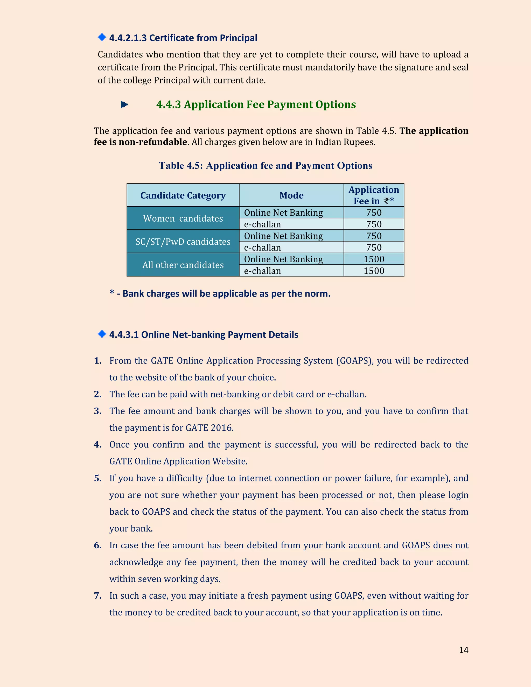 14
4.4.2.1.3 Certificate from Principal
Candidates who mention that they are yet to complete their course, will have to upload a
certificate from the Principal. This certificate must mandatorily have the signature and seal
of the college Principal with current date.
4.4.3 Application Fee Payment Options
The application fee and various payment options are shown in Table 4.5. The application
fee is non-refundable. All charges given below are in Indian Rupees.
Table 4.5: Application fee and Payment Options
Candidate Category Mode
Application
Fee in *
Women candidates
Online Net Banking 750
e-challan 750
SC/ST/PwD candidates
Online Net Banking 750
e-challan 750
All other candidates
Online Net Banking 1500
e-challan 1500
* - Bank charges will be applicable as per the norm.
4.4.3.1 Online Net-banking Payment Details
1. From the GATE Online Application Processing System (GOAPS), you will be redirected
to the website of the bank of your choice.
2. The fee can be paid with net-banking or debit card or e-challan.
3. The fee amount and bank charges will be shown to you, and you have to confirm that
the payment is for GATE 2016.
4. Once you confirm and the payment is successful, you will be redirected back to the
GATE Online Application Website.
5. If you have a difficulty (due to internet connection or power failure, for example), and
you are not sure whether your payment has been processed or not, then please login
back to GOAPS and check the status of the payment. You can also check the status from
your bank.
6. In case the fee amount has been debited from your bank account and GOAPS does not
acknowledge any fee payment, then the money will be credited back to your account
within seven working days.
7. In such a case, you may initiate a fresh payment using GOAPS, even without waiting for
the money to be credited back to your account, so that your application is on time.
 