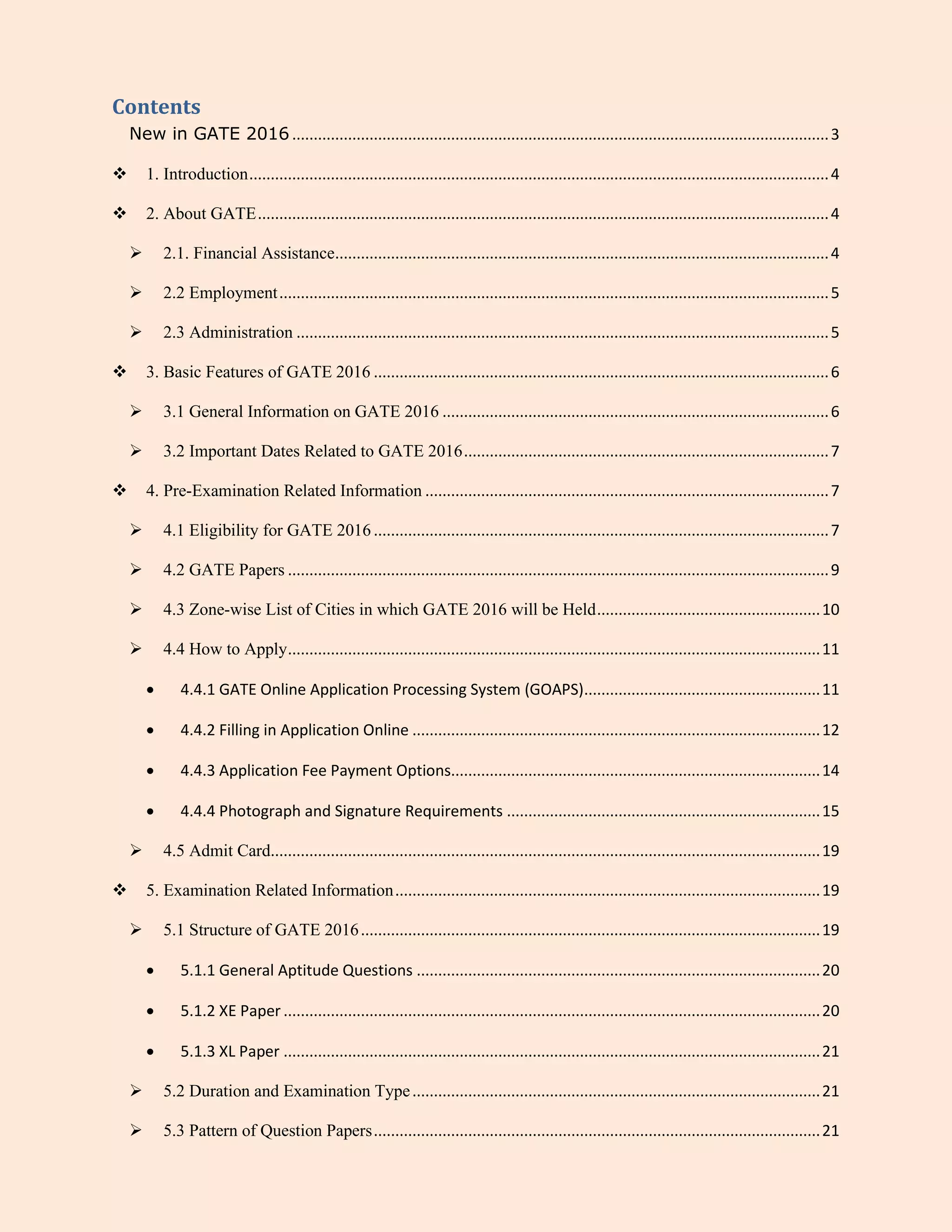 Contents
New in GATE 2016 .............................................................................................................................3
 1. Introduction.......................................................................................................................................4
 2. About GATE.....................................................................................................................................4
 2.1. Financial Assistance...................................................................................................................4
 2.2 Employment................................................................................................................................5
 2.3 Administration ............................................................................................................................5
 3. Basic Features of GATE 2016 ..........................................................................................................6
 3.1 General Information on GATE 2016 ..........................................................................................6
 3.2 Important Dates Related to GATE 2016.....................................................................................7
 4. Pre-Examination Related Information ..............................................................................................7
 4.1 Eligibility for GATE 2016..........................................................................................................7
 4.2 GATE Papers ..............................................................................................................................9
 4.3 Zone-wise List of Cities in which GATE 2016 will be Held....................................................10
 4.4 How to Apply............................................................................................................................11
 4.4.1 GATE Online Application Processing System (GOAPS).......................................................11
 4.4.2 Filling in Application Online ...............................................................................................12
 4.4.3 Application Fee Payment Options......................................................................................14
 4.4.4 Photograph and Signature Requirements .........................................................................15
 4.5 Admit Card................................................................................................................................19
 5. Examination Related Information...................................................................................................19
 5.1 Structure of GATE 2016...........................................................................................................19
 5.1.1 General Aptitude Questions ..............................................................................................20
 5.1.2 XE Paper .............................................................................................................................20
 5.1.3 XL Paper .............................................................................................................................21
 5.2 Duration and Examination Type...............................................................................................21
 5.3 Pattern of Question Papers........................................................................................................21
 
