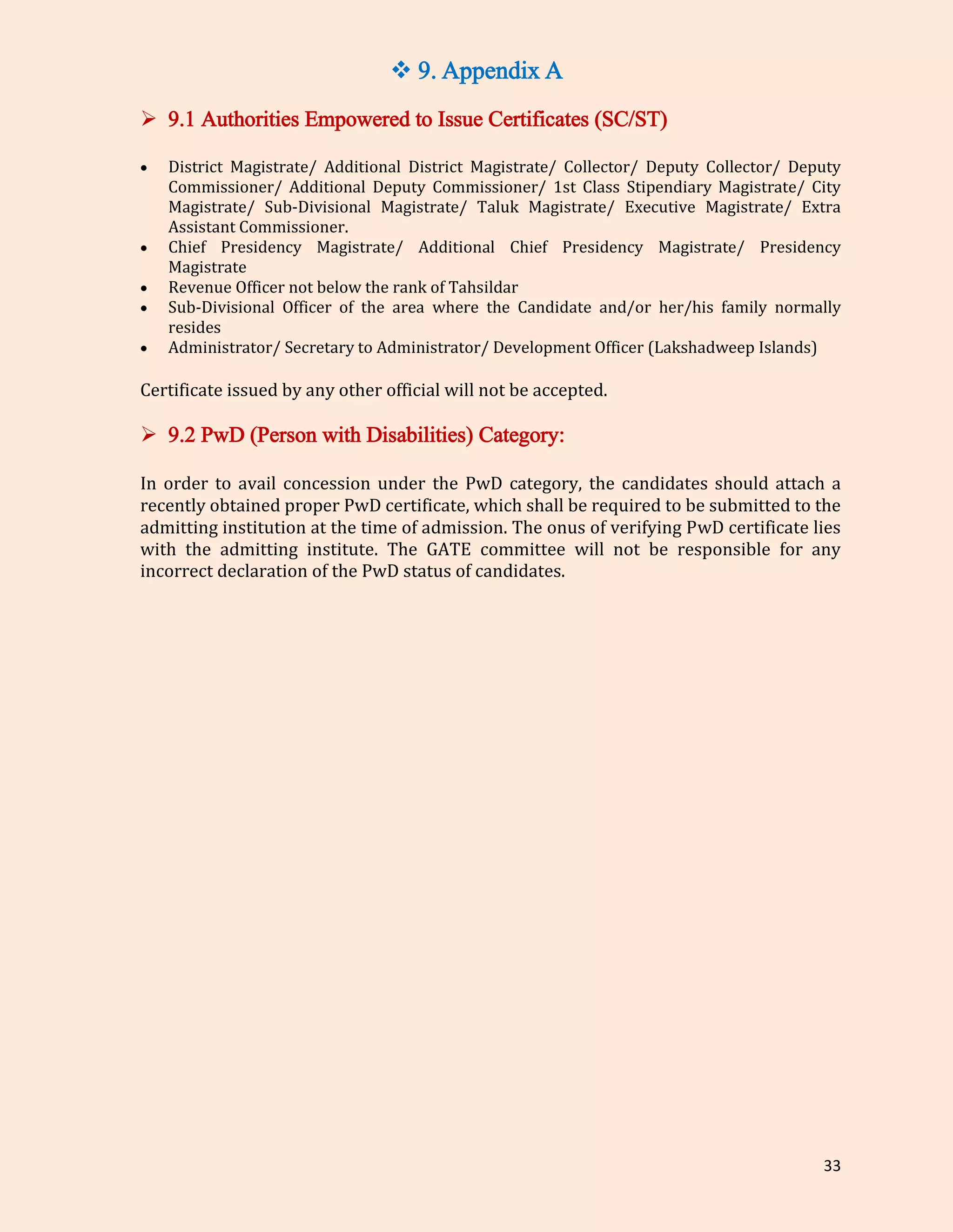 33
 9. Appendix A
 9.1 Authorities Empowered to Issue Certificates (SC/ST)
 District Magistrate/ Additional District Magistrate/ Collector/ Deputy Collector/ Deputy
Commissioner/ Additional Deputy Commissioner/ 1st Class Stipendiary Magistrate/ City
Magistrate/ Sub-Divisional Magistrate/ Taluk Magistrate/ Executive Magistrate/ Extra
Assistant Commissioner.
 Chief Presidency Magistrate/ Additional Chief Presidency Magistrate/ Presidency
Magistrate
 Revenue Officer not below the rank of Tahsildar
 Sub-Divisional Officer of the area where the Candidate and/or her/his family normally
resides
 Administrator/ Secretary to Administrator/ Development Officer (Lakshadweep Islands)
Certificate issued by any other official will not be accepted.
 9.2 PwD (Person with Disabilities) Category:
In order to avail concession under the PwD category, the candidates should attach a
recently obtained proper PwD certificate, which shall be required to be submitted to the
admitting institution at the time of admission. The onus of verifying PwD certificate lies
with the admitting institute. The GATE committee will not be responsible for any
incorrect declaration of the PwD status of candidates.
 