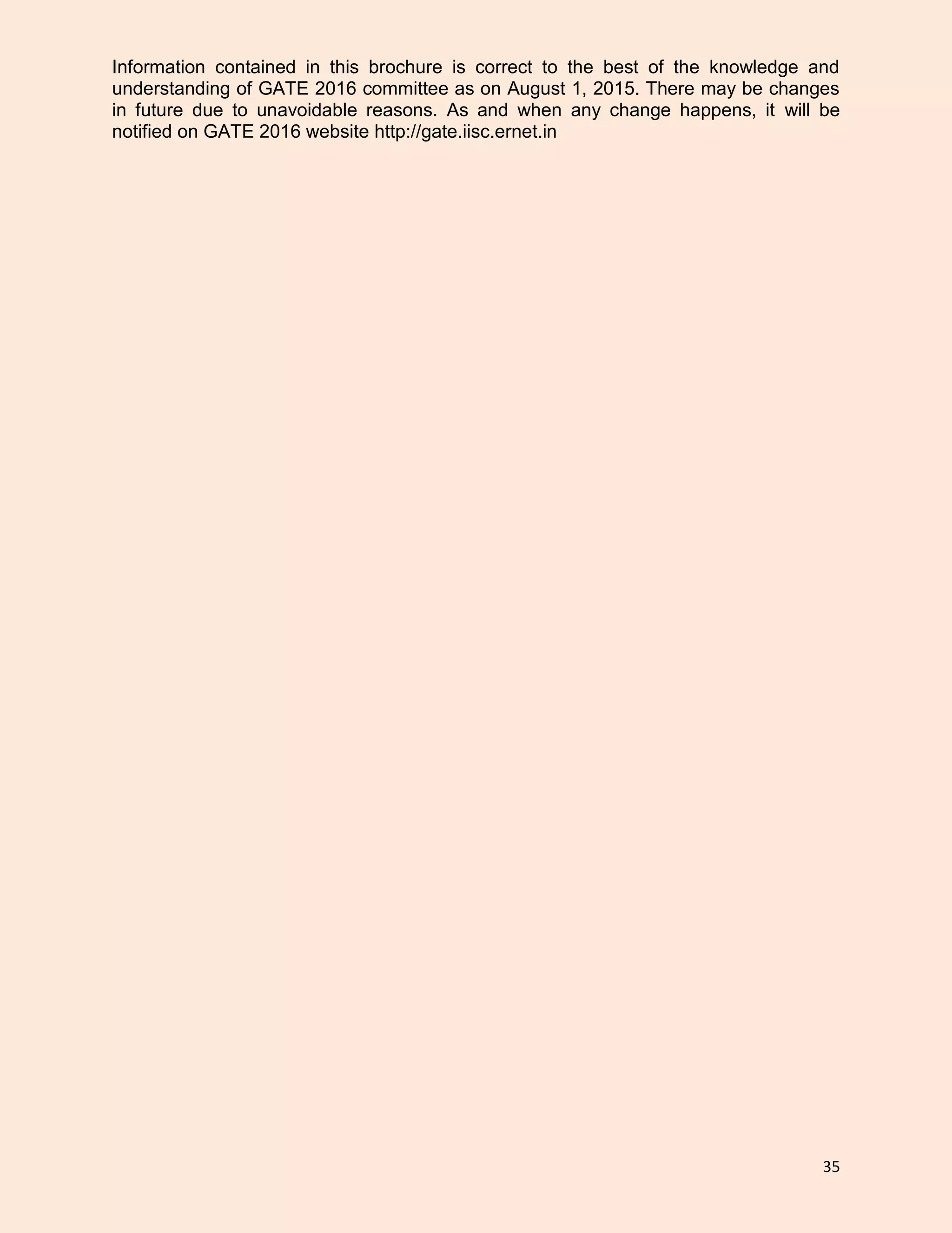 35
Information contained in this brochure is correct to the best of the knowledge and
understanding of GATE 2016 committee as on August 1, 2015. There may be changes
in future due to unavoidable reasons. As and when any change happens, it will be
notified on GATE 2016 website http://gate.iisc.ernet.in
 