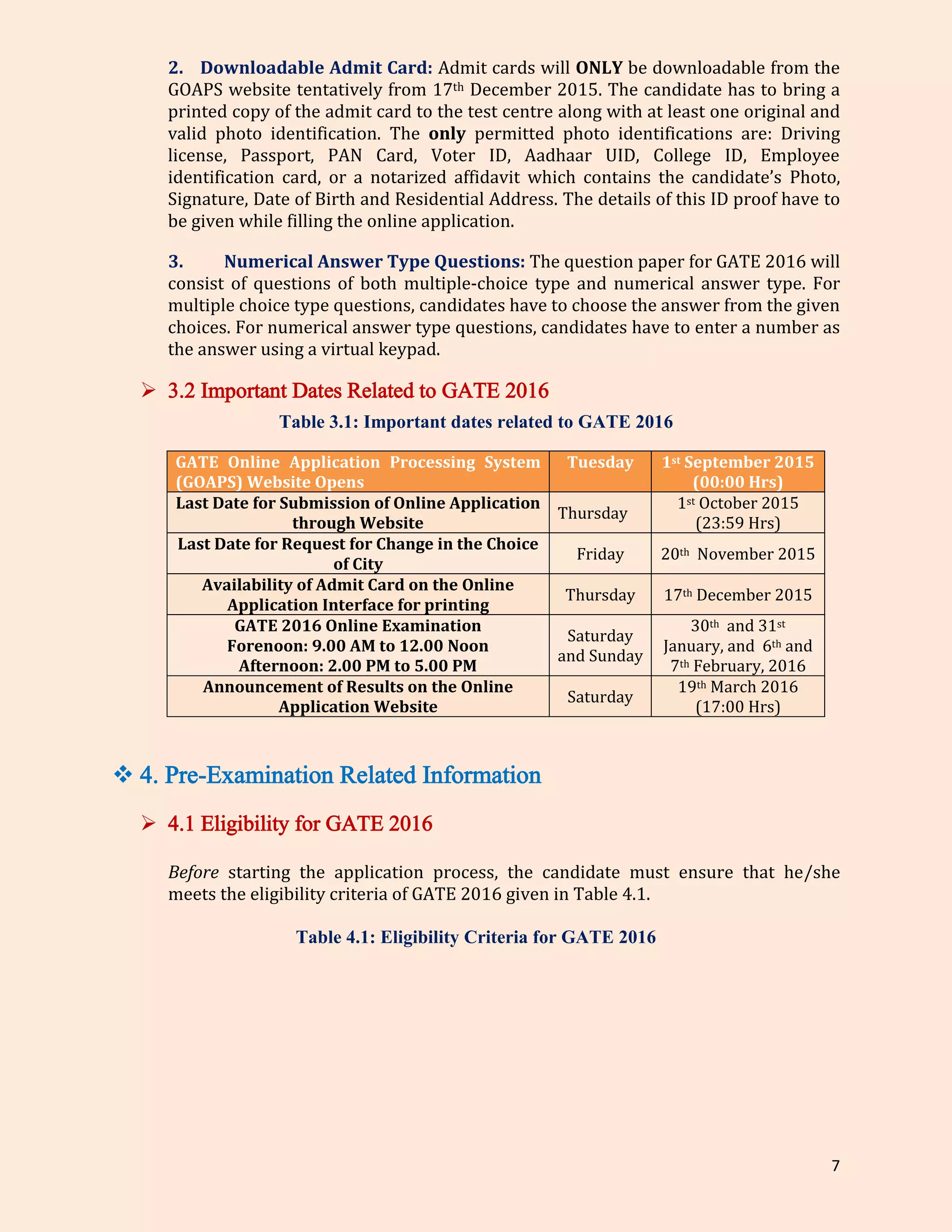 7
2. Downloadable Admit Card: Admit cards will ONLY be downloadable from the
GOAPS website tentatively from 17th December 2015. The candidate has to bring a
printed copy of the admit card to the test centre along with at least one original and
valid photo identification. The only permitted photo identifications are: Driving
license, Passport, PAN Card, Voter ID, Aadhaar UID, College ID, Employee
identification card, or a notarized affidavit which contains the candidate’s Photo,
Signature, Date of Birth and Residential Address. The details of this ID proof have to
be given while filling the online application.
3. Numerical Answer Type Questions: The question paper for GATE 2016 will
consist of questions of both multiple-choice type and numerical answer type. For
multiple choice type questions, candidates have to choose the answer from the given
choices. For numerical answer type questions, candidates have to enter a number as
the answer using a virtual keypad.
 3.2 Important Dates Related to GATE 2016
Table 3.1: Important dates related to GATE 2016
GATE Online Application Processing System
(GOAPS) Website Opens
Tuesday 1st September 2015
(00:00 Hrs)
Last Date for Submission of Online Application
through Website
Thursday
1st October 2015
(23:59 Hrs)
Last Date for Request for Change in the Choice
of City
Friday 20th November 2015
Availability of Admit Card on the Online
Application Interface for printing
Thursday 17th December 2015
GATE 2016 Online Examination
Forenoon: 9.00 AM to 12.00 Noon
Afternoon: 2.00 PM to 5.00 PM
Saturday
and Sunday
30th and 31st
January, and 6th and
7th February, 2016
Announcement of Results on the Online
Application Website
Saturday
19th March 2016
(17:00 Hrs)
 4. Pre-Examination Related Information
 4.1 Eligibility for GATE 2016
Before starting the application process, the candidate must ensure that he/she
meets the eligibility criteria of GATE 2016 given in Table 4.1.
Table 4.1: Eligibility Criteria for GATE 2016
 