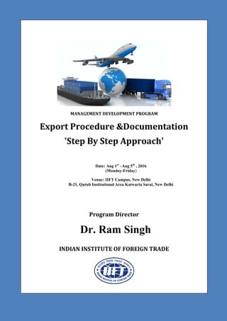 MANAGEMENT DEVELOPMENT PROGRAM
Export Procedure &Documentation
'Step By Step Approach'
Date: Aug 1st
–Aug 5th
, 2016
(Monday-Friday)
Venue: IIFT Campus, New Delhi
B-21, Qutub Institutional Area Katwaria Sarai, New Delhi
Program Director
Dr. Ram Singh
INDIAN INSTITUTE OF FOREIGN TRADE
 