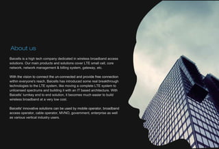 Baicellsisahightechcompanydedicatedinwirelessbroadbandaccess
solutions.OurmainproductsandsolutionscoverLTEsmallcell,core
network,networkmanagement&billingsystem,gateway,etc.
Withthevisiontoconnecttheun-connectedandprovidefreeconnectionWiththevisiontoconnecttheun-connectedandprovidefreeconnection
withineveryone'sreach,Baicellshasintroducedsomerealbreakthrough
technologiestotheLTEsystem,likemovingacompleteLTEsystemto
unlicensedspectrumsandbuildingitwithanITbasedarchitecture.With
Baicells’turnkeyendtoendsolution,itbecomesmucheasiertobuild
wirelessbroadbandataverylowcost.
Baicells'innovativesolutionscanbeusedbymobileoperator,broadbandBaicells'innovativesolutionscanbeusedbymobileoperator,broadband
accessoperator,cableoperator,MVNO,government,enterpriseaswell
asvariousverticalindustryusers.
Aboutus
 