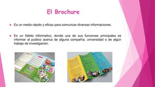 El Brochure
 Es un medio rápido y eficaz para comunicar diversas informaciones.
 Es un folleto informativo, donde una de sus funciones principales es
informar al publico acerca de alguna compañía, universidad o de algún
trabajo de investigación.
 