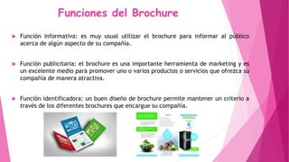 Funciones del Brochure
 Función informativa: es muy usual utilizar el brochure para informar al público
acerca de algún aspecto de su compañía.
 Función publicitaria: el brochure es una importante herramienta de marketing y es
un excelente medio para promover uno o varios productos o servicios que ofrezca su
compañía de manera atractiva.
 Función identificadora: un buen diseño de brochure permite mantener un criterio a
través de los diferentes brochures que encargue su compañía.
 