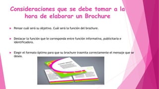 Consideraciones que se debe tomar a la
hora de elaborar un Brochure
 Pensar cuál será su objetivo. Cuál será la función del brochure.
 Destacar la función que le corresponda entre función informativa, publicitaria e
identificadora.
 Elegir el formato óptimo para que su brochure trasmita correctamente el mensaje que se
desea.
 