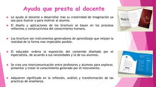Ayuda que presta al docente
 Le ayuda al docente a desarrollar mas su creatividad de imaginación ya
sea para ilustrar o para motivar al alumno.
 El diseño y aplicaciones de los brochure se basan en los procesos
reflexivos y constructivista del conocimiento humano.
 Los brochure son instrumentos generadores de aprendizaje que relajan la
realidad de la forma mas impecable posible.
 El educador ordena la exposición del contenido diseñado por el
especialista, de acuerdo a sus necesidades y la de sus alumnos.
 Se crea una intercomunicación entre profesores y alumnos para explorar,
presentar y tratar el conocimiento generado por el instrumento.
 Adquieren significado en la reflexión, análisis y transformación de las
practicas de enseñanza.
 