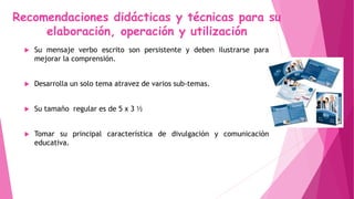 Recomendaciones didácticas y técnicas para su
elaboración, operación y utilización
 Su mensaje verbo escrito son persistente y deben ilustrarse para
mejorar la comprensión.
 Desarrolla un solo tema atravez de varios sub-temas.
 Su tamaño regular es de 5 x 3 ½
 Tomar su principal característica de divulgación y comunicación
educativa.
 