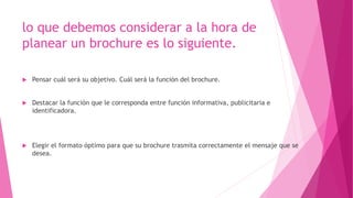 lo que debemos considerar a la hora de
planear un brochure es lo siguiente.
 Pensar cuál será su objetivo. Cuál será la función del brochure.
 Destacar la función que le corresponda entre función informativa, publicitaria e
identificadora.
 Elegir el formato óptimo para que su brochure trasmita correctamente el mensaje que se
desea.
 