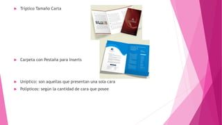  Tríptico Tamaño Carta
 Carpeta con Pestaña para Inserts
 Uniptico: son aquellas que presentan una sola cara
 Polípticos: según la cantidad de cara que posee
 