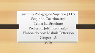 Instituto Pedagógico Superior J.D.A.
Segundo Cuatrimestre
Tema: El Brochure
Profesor: Julián Gonzales
Elaborado por: Idalmis Petterson
Grupo: 1.5
2016
 