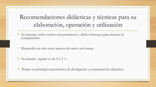 Recomendaciones didácticas y técnicas para su
elaboración, operación y utilización
• Su mensaje verbo escrito son persistente y deben ilustrarse para mejorar la
comprensión.
• Desarrolla un solo tema atravez de varios sub-temas.
• Su tamaño regular es de 5 x 3 ½
• Tomar su principal característica de divulgación y comunicación educativa.
 