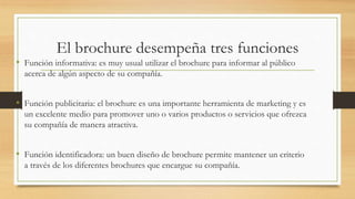 El brochure desempeña tres funciones
• Función informativa: es muy usual utilizar el brochure para informar al público
acerca de algún aspecto de su compañía.
• Función publicitaria: el brochure es una importante herramienta de marketing y es
un excelente medio para promover uno o varios productos o servicios que ofrezca
su compañía de manera atractiva.
• Función identificadora: un buen diseño de brochure permite mantener un criterio
a través de los diferentes brochures que encargue su compañía.
 