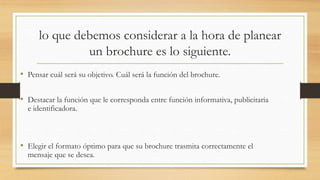 lo que debemos considerar a la hora de planear
un brochure es lo siguiente.
• Pensar cuál será su objetivo. Cuál será la función del brochure.
• Destacar la función que le corresponda entre función informativa, publicitaria
e identificadora.
• Elegir el formato óptimo para que su brochure trasmita correctamente el
mensaje que se desea.
 