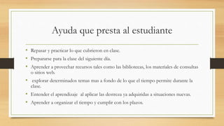 Ayuda que presta al estudiante
• Repasar y practicar lo que cubrieron en clase.
• Prepararse para la clase del siguiente día.
• Aprender a provechar recursos tales como las bibliotecas, los materiales de consultas
o sitios web.
• explorar determinados temas mas a fondo de lo que el tiempo permite durante la
clase.
• Entender el aprendizaje al aplicar las destreza ya adquiridas a situaciones nuevas.
• Aprender a organizar el tiempo y cumplir con los plazos.
 