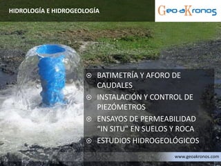  BATIMETRÍA Y AFORO DE
CAUDALES
 INSTALACIÓN Y CONTROL DE
PIEZÓMETROS
 ENSAYOS DE PERMEABILIDAD
“IN SITU” EN SUELOS Y ROCA
 ESTUDIOS HIDROGEOLÓGICOS
HIDROLOGÍA E HIDROGEOLOGÍA
www.geoakronos.com
 