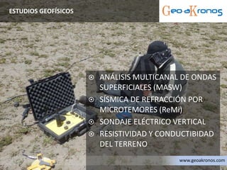  ANÁLISIS MULTICANAL DE ONDAS
SUPERFICIALES (MASW)
 SÍSMICA DE REFRACCIÓN POR
MICROTEMORES (ReMi)
 SONDAJE ELÉCTRICO VERTICAL
 RESISTIVIDAD Y CONDUCTIBIDAD
DEL TERRENO
ESTUDIOS GEOFÍSICOS
www.geoakronos.com
 