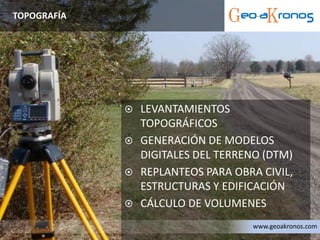  LEVANTAMIENTOS
TOPOGRÁFICOS
 GENERACIÓN DE MODELOS
DIGITALES DEL TERRENO (DTM)
 REPLANTEOS PARA OBRA CIVIL,
ESTRUCTURAS Y EDIFICACIÓN
 CÁLCULO DE VOLUMENES
TOPOGRAFÍA
www.geoakronos.com
 