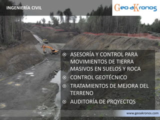  ASESORÍA Y CONTROL PARA
MOVIMIENTOS DE TIERRA
MASIVOS EN SUELOS Y ROCA
 CONTROL GEOTÉCNICO
 TRATAMIENTOS DE MEJORA DEL
TERRENO
 AUDITORÍA DE PROYECTOS
INGENIERÍA CIVIL
www.geoakronos.com
 