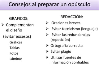 Consejos al preparar un opúsculo
GRAFICOS:
 Complementan
el diseño
(evitar excesos)
Gráficas
Tablas
Fotos
Láminas
REDACCIÓN:
 Oraciones breves
 Evitar tecnicismo (lenguaje)
 Evitar las redundancias
(repetición)
 Ortografía correcta
 Evitar plagio
 Utilizar fuentes de
información confiables
 
