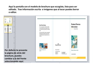 Aquí la pantalla con el modelo de brochure que escogiste, listo para ser
editado. Trae información escrita o imágenes que al tocar puedes borrar
o editar.
Por defecto te presenta
la página de atrás del
brochure, puedes
cambiar a la del frente
seleccionando aquí.
 