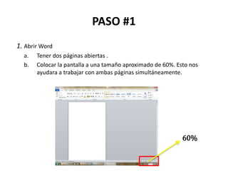 PASO #1
1. Abrir Word
a. Tener dos páginas abiertas .
b. Colocar la pantalla a una tamaño aproximado de 60%. Esto nos
ayudara a trabajar con ambas páginas simultáneamente.
60%
 