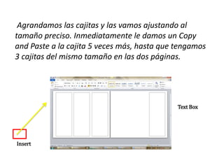 Agrandamos las cajitas y las vamos ajustando al
tamaño preciso. Inmediatamente le damos un Copy
and Paste a la cajita 5 veces más, hasta que tengamos
3 cajitas del mismo tamaño en las dos páginas.
Text Box
Insert
 