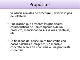 • Se asocia a la idea de brochure - diversos tipos
de folletería.
• Publicación que presenta las principales
características de una compañía o de un
producto, mencionando sus valores, ventajas,
etc.
• La finalidad del opúsculo es transmitir, con
pocas palabras e imágenes, un mensaje
concreto acerca de una firma o una propuesta
comercial.
Propósitos
 