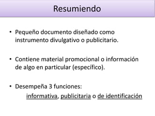 • Pequeño documento diseñado como
instrumento divulgativo o publicitario.
• Contiene material promocional o información
de algo en particular (específico).
• Desempeña 3 funciones:
informativa, publicitaria o de identificación
Resumiendo
 