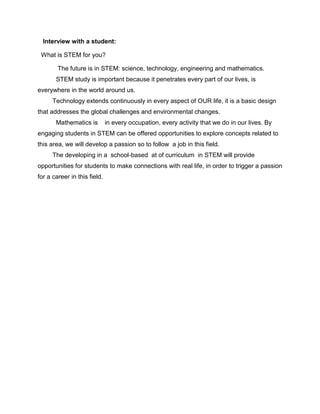 Interview with a student:
What is STEM for you?
The future is in STEM: science, technology, engineering and mathematics.
STEM study is important because it penetrates every part of our lives, is
everywhere in the world around us.
Technology extends continuously in every aspect of OUR life, it is a basic design
that addresses the global challenges and environmental changes.
Mathematics is in every occupation, every activity that we do in our lives. By
engaging students in STEM can be offered opportunities to explore concepts related to
this area, we will develop a passion so to follow a job in this field.
The developing in a school-based at of curriculum in STEM will provide
opportunities for students to make connections with real life, in order to trigger a passion
for a career in this field.
 