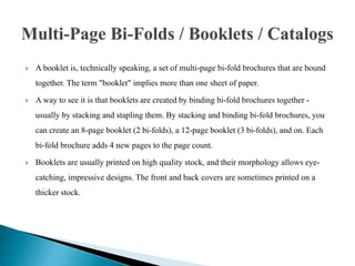  A booklet is, technically speaking, a set of multi-page bi-fold brochures that are bound
together. The term "booklet" implies more than one sheet of paper.
 A way to see it is that booklets are created by binding bi-fold brochures together -
usually by stacking and stapling them. By stacking and binding bi-fold brochures, you
can create an 8-page booklet (2 bi-folds), a 12-page booklet (3 bi-folds), and on. Each
bi-fold brochure adds 4 new pages to the page count.
 Booklets are usually printed on high quality stock, and their morphology allows eye-
catching, impressive designs. The front and back covers are sometimes printed on a
thicker stock.
 