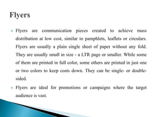  Flyers are communication pieces created to achieve mass
distribution at low cost, similar to pamphlets, leaflets or circulars.
Flyers are usually a plain single sheet of paper without any fold.
They are usually small in size - a LTR page or smaller. While some
of them are printed in full color, some others are printed in just one
or two colors to keep costs down. They can be single- or double-
sided.
 Flyers are ideal for promotions or campaigns where the target
audience is vast.
 