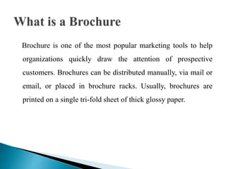 Brochure is one of the most popular marketing tools to help
organizations quickly draw the attention of prospective
customers. Brochures can be distributed manually, via mail or
email, or placed in brochure racks. Usually, brochures are
printed on a single tri-fold sheet of thick glossy paper.
 
