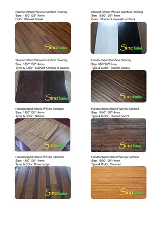 Stained Strand Woven Bamboo Flooring Stained Strand Woven Bamboo Flooring
Size: 1850*135*14mm Size: 1850*135*14mm
Color: Stained Streak Color: Stained Limewash or Black
Stained Strand Woven Bamboo Flooring Handscraped Bamboo Flooring
Size: 1850*130*14mm Size: 960*96*15mm
Type & Color: Stained Kempas or Walnut Type & Color: Stained Walnut
Handscraped Strand Woven Bamboo Handscraped Strand Woven Bamboo
Size: 1850*130*14mm Size: 1850*130*14mm
Type & Color: Natural Type & Color: Stained cacrol
Handscraped Strand Woven Bamboo Handscraped Strand Woven Bamboo
Size: 1850*130*14mm Size: 1850*130*14mm
T & C l B d T & C l C lType & Color: Brown edge Type & Color: Caramel
 