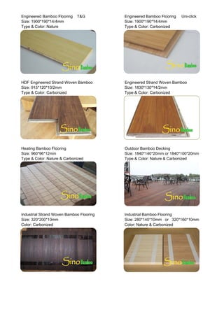 Engineered Bamboo Flooring T&G Engineered Bamboo Flooring Uni-click
Size: 1900*190*14/4mm Size: 1900*190*14/4mm
Type & Color: Nature Type & Color: Carbonized
HDF Engineered Strand Woven Bamboo Engineered Strand Woven Bamboo
Size: 915*120*10/2mm Size: 1830*130*14/2mm
Type & Color: Carbonized Type & Color: Carbonized
Heating Bamboo Flooring Outdoor Bamboo Decking
Size: 960*96*12mm Size: 1840*140*20mm or 1840*100*20mm
Type & Color: Nature & Carbonized Type & Color: Nature & Carbonized
Industrial Strand Woven Bamboo Flooring Industrial Bamboo Flooring
Size: 320*200*10mm Size: 280*140*10mm or 320*160*10mm
C l C b i d C l N t & C b i dColor: Carbonized Color: Nature & Carbonized
 