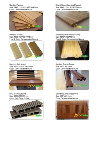 Bamboo Plywood Strand Woven Bamboo Plywood
Size: 2440*1220*15/19/25/30/40mm Size: 2440*1220*19/25/30/40mm
Color: Carbonized or Natural Color: Carbonized or Natural
Bamboo Skirting Strand Woven Bamboo Skirting
Size: 1860-1920*60-90*15mm Size: 1840*60-90*12mm
Type & Color: Carbonized or Natural Type & Color: Carbonized or Natural
Bamboo Stair Nosing Bamboo Quarter Round
Size: 1860-1920*60-90*15mm Size: 1860*50*15mm
Color: Carbonized or Natural Color: Carbonized or Natural
BPC Decking Board Strand Woven Bamboo Vent
Size: 2200X146X31 mm Size: 430*350*14mm
Color: Dark Grey ,Coffee Color: Carbonized or Natural
 