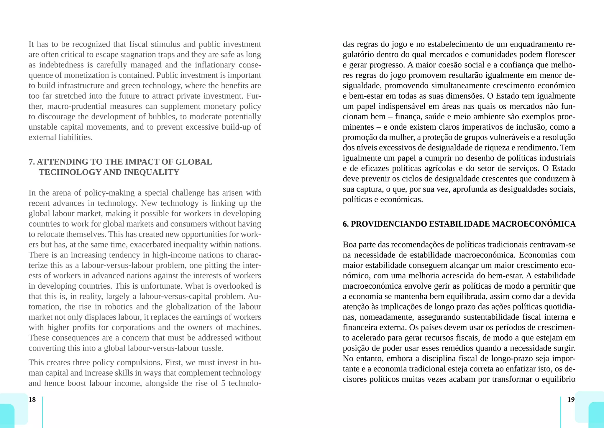 18 19
It has to be recognized that fiscal stimulus and public investment
are often critical to escape stagnation traps and they are safe as long
as indebtedness is carefully managed and the inflationary conse-
quence of monetization is contained. Public investment is important
to build infrastructure and green technology, where the benefits are
too far stretched into the future to attract private investment. Fur-
ther, macro-prudential measures can supplement monetary policy
to discourage the development of bubbles, to moderate potentially
unstable capital movements, and to prevent excessive build-up of
external liabilities.
7. ATTENDING TO THE IMPACT OF GLOBAL
TECHNOLOGY AND INEQUALITY
In the arena of policy-making a special challenge has arisen with
recent advances in technology. New technology is linking up the
global labour market, making it possible for workers in developing
countries to work for global markets and consumers without having
to relocate themselves. This has created new opportunities for work-
ers but has, at the same time, exacerbated inequality within nations.
There is an increasing tendency in high-income nations to charac-
terize this as a labour-versus-labour problem, one pitting the inter-
ests of workers in advanced nations against the interests of workers
in developing countries. This is unfortunate. What is overlooked is
that this is, in reality, largely a labour-versus-capital problem. Au-
tomation, the rise in robotics and the globalization of the labour
market not only displaces labour, it replaces the earnings of workers
with higher profits for corporations and the owners of machines.
These consequences are a concern that must be addressed without
converting this into a global labour-versus-labour tussle.
This creates three policy compulsions. First, we must invest in hu-
man capital and increase skills in ways that complement technology
and hence boost labour income, alongside the rise of 5 technolo-
das regras do jogo e no estabelecimento de um enquadramento re-
gulatório dentro do qual mercados e comunidades podem florescer
e gerar progresso. A maior coesão social e a confiança que melho-
res regras do jogo promovem resultarão igualmente em menor de-
sigualdade, promovendo simultaneamente crescimento económico
e bem-estar em todas as suas dimensões. O Estado tem igualmente
um papel indispensável em áreas nas quais os mercados não fun-
cionam bem – finança, saúde e meio ambiente são exemplos proe-
minentes – e onde existem claros imperativos de inclusão, como a
promoção da mulher, a proteção de grupos vulneráveis e a resolução
dos níveis excessivos de desigualdade de riqueza e rendimento. Tem
igualmente um papel a cumprir no desenho de políticas industriais
e de eficazes políticas agrícolas e do setor de serviços. O Estado
deve prevenir os ciclos de desigualdade crescentes que conduzem à
sua captura, o que, por sua vez, aprofunda as desigualdades sociais,
políticas e económicas.
6. PROVIDENCIANDO ESTABILIDADE MACROECONÓMICA
Boa parte das recomendações de políticas tradicionais centravam-se
na necessidade de estabilidade macroeconómica. Economias com
maior estabilidade conseguem alcançar um maior crescimento eco-
nómico, com uma melhoria acrescida do bem-estar. A estabilidade
macroeconómica envolve gerir as políticas de modo a permitir que
a economia se mantenha bem equilibrada, assim como dar a devida
atenção às implicações de longo prazo das ações políticas quotidia-
nas, nomeadamente, assegurando sustentabilidade fiscal interna e
financeira externa. Os países devem usar os períodos de crescimen-
to acelerado para gerar recursos fiscais, de modo a que estejam em
posição de poder usar esses remédios quando a necessidade surgir.
No entanto, embora a disciplina fiscal de longo-prazo seja impor-
tante e a economia tradicional esteja correta ao enfatizar isto, os de-
cisores políticos muitas vezes acabam por transformar o equilíbrio
 