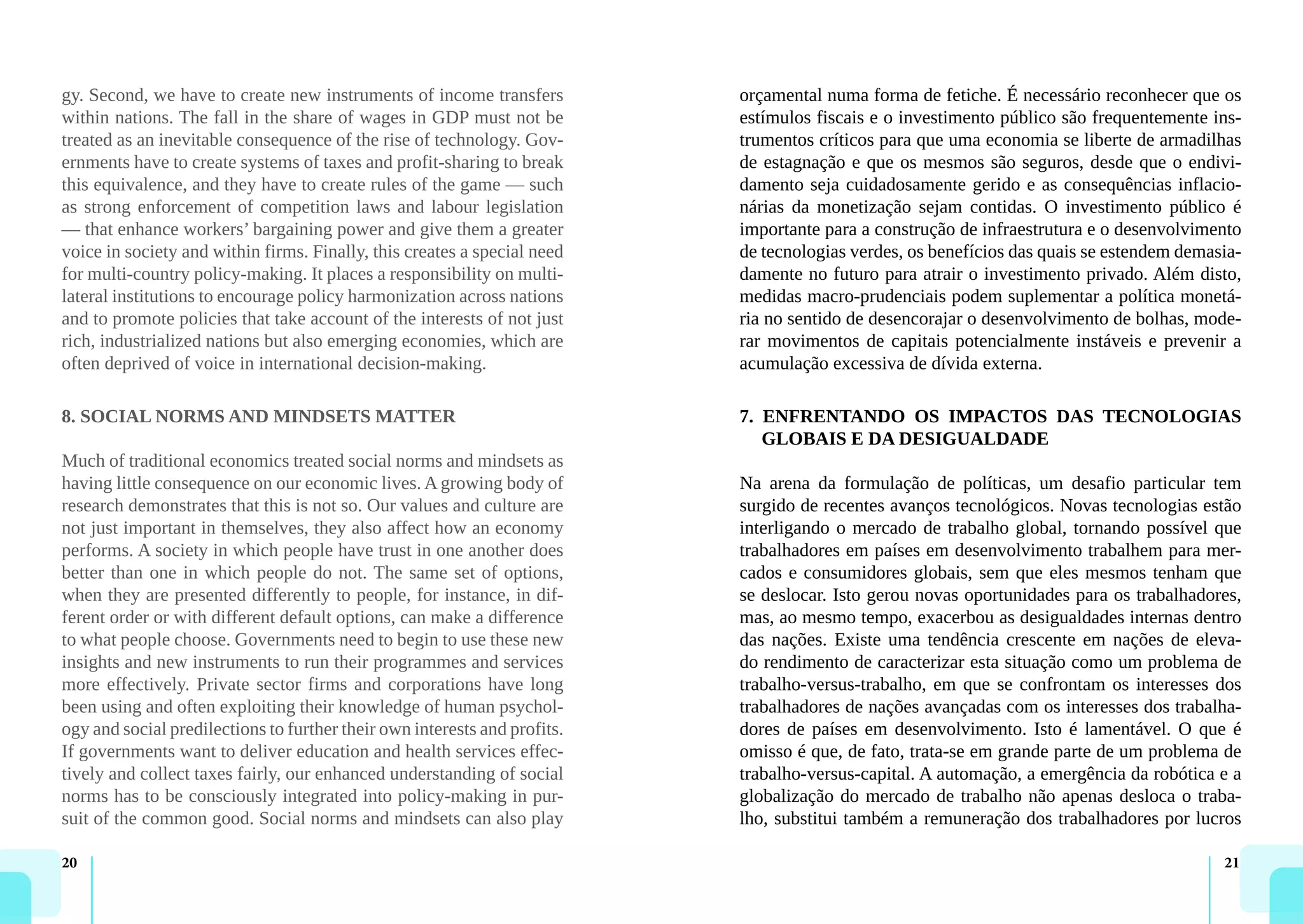 20 21
gy. Second, we have to create new instruments of income transfers
within nations. The fall in the share of wages in GDP must not be
treated as an inevitable consequence of the rise of technology. Gov-
ernments have to create systems of taxes and profit-sharing to break
this equivalence, and they have to create rules of the game — such
as strong enforcement of competition laws and labour legislation
— that enhance workers’ bargaining power and give them a greater
voice in society and within firms. Finally, this creates a special need
for multi-country policy-making. It places a responsibility on multi-
lateral institutions to encourage policy harmonization across nations
and to promote policies that take account of the interests of not just
rich, industrialized nations but also emerging economies, which are
often deprived of voice in international decision-making.
8. SOCIAL NORMS AND MINDSETS MATTER
Much of traditional economics treated social norms and mindsets as
having little consequence on our economic lives. A growing body of
research demonstrates that this is not so. Our values and culture are
not just important in themselves, they also affect how an economy
performs. A society in which people have trust in one another does
better than one in which people do not. The same set of options,
when they are presented differently to people, for instance, in dif-
ferent order or with different default options, can make a difference
to what people choose. Governments need to begin to use these new
insights and new instruments to run their programmes and services
more effectively. Private sector firms and corporations have long
been using and often exploiting their knowledge of human psychol-
ogy and social predilections to further their own interests and profits.
If governments want to deliver education and health services effec-
tively and collect taxes fairly, our enhanced understanding of social
norms has to be consciously integrated into policy-making in pur-
suit of the common good. Social norms and mindsets can also play
orçamental numa forma de fetiche. É necessário reconhecer que os
estímulos fiscais e o investimento público são frequentemente ins-
trumentos críticos para que uma economia se liberte de armadilhas
de estagnação e que os mesmos são seguros, desde que o endivi-
damento seja cuidadosamente gerido e as consequências inflacio-
nárias da monetização sejam contidas. O investimento público é
importante para a construção de infraestrutura e o desenvolvimento
de tecnologias verdes, os benefícios das quais se estendem demasia-
damente no futuro para atrair o investimento privado. Além disto,
medidas macro-prudenciais podem suplementar a política monetá-
ria no sentido de desencorajar o desenvolvimento de bolhas, mode-
rar movimentos de capitais potencialmente instáveis e prevenir a
acumulação excessiva de dívida externa.
7. ENFRENTANDO OS IMPACTOS DAS TECNOLOGIAS
GLOBAIS E DA DESIGUALDADE
Na arena da formulação de políticas, um desafio particular tem
surgido de recentes avanços tecnológicos. Novas tecnologias estão
interligando o mercado de trabalho global, tornando possível que
trabalhadores em países em desenvolvimento trabalhem para mer-
cados e consumidores globais, sem que eles mesmos tenham que
se deslocar. Isto gerou novas oportunidades para os trabalhadores,
mas, ao mesmo tempo, exacerbou as desigualdades internas dentro
das nações. Existe uma tendência crescente em nações de eleva-
do rendimento de caracterizar esta situação como um problema de
trabalho-versus-trabalho, em que se confrontam os interesses dos
trabalhadores de nações avançadas com os interesses dos trabalha-
dores de países em desenvolvimento. Isto é lamentável. O que é
omisso é que, de fato, trata-se em grande parte de um problema de
trabalho-versus-capital. A automação, a emergência da robótica e a
globalização do mercado de trabalho não apenas desloca o traba-
lho, substitui também a remuneração dos trabalhadores por lucros
 
