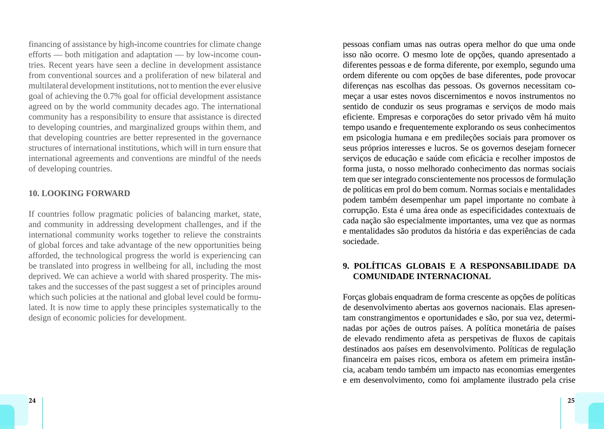 24 25
financing of assistance by high-income countries for climate change
efforts — both mitigation and adaptation — by low-income coun-
tries. Recent years have seen a decline in development assistance
from conventional sources and a proliferation of new bilateral and
multilateral development institutions, not to mention the ever elusive
goal of achieving the 0.7% goal for official development assistance
agreed on by the world community decades ago. The international
community has a responsibility to ensure that assistance is directed
to developing countries, and marginalized groups within them, and
that developing countries are better represented in the governance
structures of international institutions, which will in turn ensure that
international agreements and conventions are mindful of the needs
of developing countries.
10. LOOKING FORWARD
If countries follow pragmatic policies of balancing market, state,
and community in addressing development challenges, and if the
international community works together to relieve the constraints
of global forces and take advantage of the new opportunities being
afforded, the technological progress the world is experiencing can
be translated into progress in wellbeing for all, including the most
deprived. We can achieve a world with shared prosperity. The mis-
takes and the successes of the past suggest a set of principles around
which such policies at the national and global level could be formu-
lated. It is now time to apply these principles systematically to the
design of economic policies for development.
pessoas confiam umas nas outras opera melhor do que uma onde
isso não ocorre. O mesmo lote de opções, quando apresentado a
diferentes pessoas e de forma diferente, por exemplo, segundo uma
ordem diferente ou com opções de base diferentes, pode provocar
diferenças nas escolhas das pessoas. Os governos necessitam co-
meçar a usar estes novos discernimentos e novos instrumentos no
sentido de conduzir os seus programas e serviços de modo mais
eficiente. Empresas e corporações do setor privado vêm há muito
tempo usando e frequentemente explorando os seus conhecimentos
em psicologia humana e em predileções sociais para promover os
seus próprios interesses e lucros. Se os governos desejam fornecer
serviços de educação e saúde com eficácia e recolher impostos de
forma justa, o nosso melhorado conhecimento das normas sociais
tem que ser integrado conscientemente nos processos de formulação
de políticas em prol do bem comum. Normas sociais e mentalidades
podem também desempenhar um papel importante no combate à
corrupção. Esta é uma área onde as especificidades contextuais de
cada nação são especialmente importantes, uma vez que as normas
e mentalidades são produtos da história e das experiências de cada
sociedade.
9. POLÍTICAS GLOBAIS E A RESPONSABILIDADE DA
COMUNIDADE INTERNACIONAL
Forças globais enquadram de forma crescente as opções de políticas
de desenvolvimento abertas aos governos nacionais. Elas apresen-
tam constrangimentos e oportunidades e são, por sua vez, determi-
nadas por ações de outros países. A política monetária de países
de elevado rendimento afeta as perspetivas de fluxos de capitais
destinados aos países em desenvolvimento. Políticas de regulação
financeira em países ricos, embora os afetem em primeira instân-
cia, acabam tendo também um impacto nas economias emergentes
e em desenvolvimento, como foi amplamente ilustrado pela crise
 