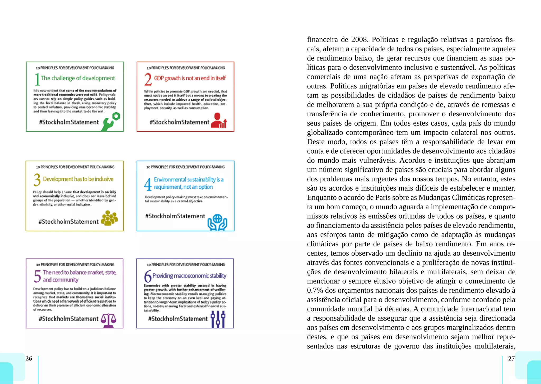 26 27
financeira de 2008. Políticas e regulação relativas a paraísos fis-
cais, afetam a capacidade de todos os países, especialmente aqueles
de rendimento baixo, de gerar recursos que financiem as suas po-
líticas para o desenvolvimento inclusivo e sustentável. As políticas
comerciais de uma nação afetam as perspetivas de exportação de
outras. Políticas migratórias em países de elevado rendimento afe-
tam as possibilidades de cidadãos de países de rendimento baixo
de melhorarem a sua própria condição e de, através de remessas e
transferência de conhecimento, promover o desenvolvimento dos
seus países de origem. Em todos estes casos, cada país do mundo
globalizado contemporâneo tem um impacto colateral nos outros.
Deste modo, todos os países têm a responsabilidade de levar em
conta e de oferecer oportunidades de desenvolvimento aos cidadãos
do mundo mais vulneráveis. Acordos e instituições que abranjam
um número significativo de países são cruciais para abordar alguns
dos problemas mais urgentes dos nossos tempos. No entanto, estes
são os acordos e instituições mais difíceis de estabelecer e manter.
Enquanto o acordo de Paris sobre as Mudanças Climáticas represen-
ta um bom começo, o mundo aguarda a implementação de compro-
missos relativos às emissões oriundas de todos os países, e quanto
ao financiamento da assistência pelos países de elevado rendimento,
aos esforços tanto de mitigação como de adaptação às mudanças
climáticas por parte de países de baixo rendimento. Em anos re-
centes, temos observado um declínio na ajuda ao desenvolvimento
através das fontes convencionais e a proliferação de novas institui-
ções de desenvolvimento bilaterais e multilaterais, sem deixar de
mencionar o sempre elusivo objetivo de atingir o cometimento de
0.7% dos orçamentos nacionais dos países de rendimento elevado à
assistência oficial para o desenvolvimento, conforme acordado pela
comunidade mundial há décadas. A comunidade internacional tem
a responsabilidade de assegurar que a assistência seja direcionada
aos países em desenvolvimento e aos grupos marginalizados dentro
destes, e que os países em desenvolvimento sejam melhor repre-
sentados nas estruturas de governo das instituições multilaterais,
 
